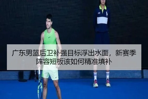 广东男篮后卫补强目标浮出水面，新赛季阵容短板该如何精准填补 - kaiyun